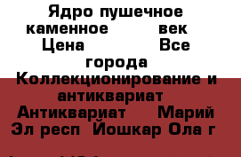 Ядро пушечное каменное 11-12  век. › Цена ­ 60 000 - Все города Коллекционирование и антиквариат » Антиквариат   . Марий Эл респ.,Йошкар-Ола г.